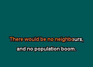 There would be no neighbours,

and no population boom.