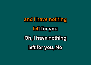 and I have nothing

left for you

Oh, I have nothing

left for you, No