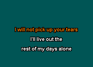 I will not pick up your tears

I'll live out the

rest of my days alone