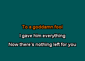 To a goddamn fool

I gave him everything

Now there's nothing left for you