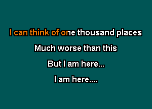 I can think of one thousand places

Much worse than this
Butl am here...

I am here....