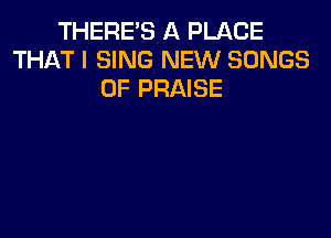 THERE'S A PLACE
THAT I SING NEW SONGS
OF PRAISE