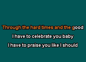 Through the hard times and the good

I have to celebrate you baby

I have to praise you like I should