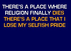 THERE'S A PLACE WHERE
RELIGION FINALLY DIES
THERE'S A PLACE THAT I
LOSE MY SELFISH PRIDE