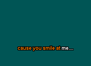 cause you smile at me....
