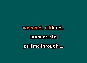 we need.. a friend.

someone to

pull me through...