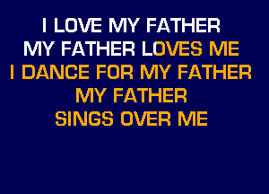 I LOVE MY FATHER
MY FATHER LOVES ME
I DANCE FOR MY FATHER
MY FATHER
SINGS OVER ME