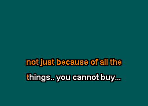 notjust because of all the

things. you cannot buy...