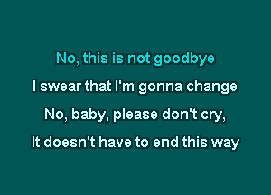 No, this is not goodbye
I swear that I'm gonna change

No, baby, please don't cry,

It doesn't have to end this way