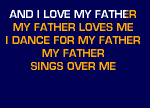 AND I LOVE MY FATHER
MY FATHER LOVES ME
I DANCE FOR MY FATHER
MY FATHER
SINGS OVER ME