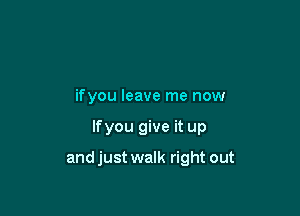 ifyou leave me now

lfyou give it up

and just walk right out