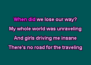 When did we lose our way?
My whole world was unraveling

And girls driving me insane

There's no road for the traveling