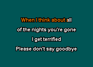 When I think about all
ofthe nights you're gone

I get terrified

Please don't say goodbye