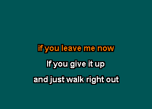 ifyou leave me now

lfyou give it up

and just walk right out