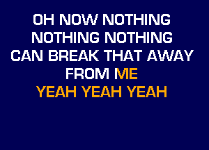 0H NOW NOTHING
NOTHING NOTHING
CAN BREAK THAT AWAY
FROM ME
YEAH YEAH YEAH