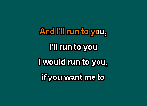 And I'll run to you,

I'll run to you

I would run to you,

if you want me to