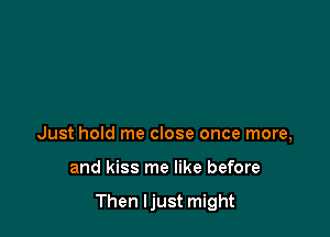 Just hold me close once more,

and kiss me like before

Then Ijust might