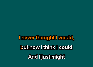 I never thought I would,

but now I think I could

And Ijust might