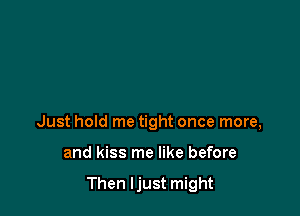 Just hold me tight once more,

and kiss me like before

Then Ijust might