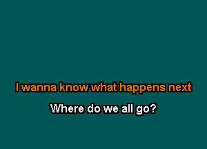 lwanna know what happens next

Where do we all go?