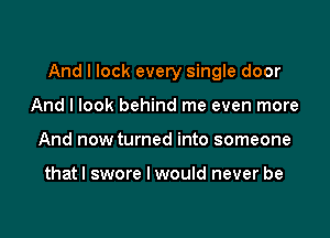 And I lock every single door

And I look behind me even more
And now turned into someone

thatl swore I would never be