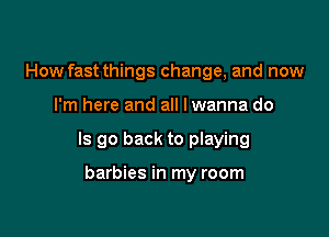 How fast things change, and now

I'm here and all lwanna do

Is go back to playing

barbies in my room