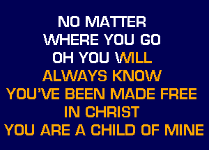 NO MATTER
WHERE YOU GO
0H YOU WILL
ALWAYS KNOW
YOU'VE BEEN MADE FREE
IN CHRIST
YOU ARE A CHILD OF MINE