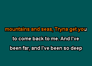 mountains and seas, Tryna get you

to come back to me. And I've

been far, and I've been so deep