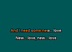 And I need some new... love

New... love, new... love