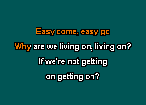 Easy come, easy go

Why are we living on, living on?

lfwe're not getting

on getting on?