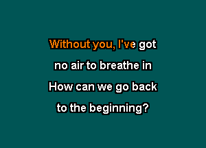 Without you, I've got

no air to breathe in
How can we go back

to the beginning?