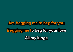 Are begging me to beg for you

Begging me to beg for your love

All my lungs