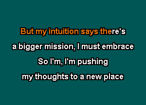 But my intuition says there's
a bigger mission, I must embrace

So I'm, I'm pushing

my thoughts to a new place