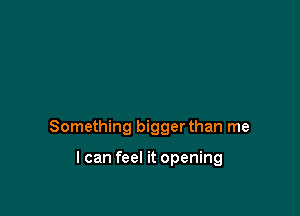 Something bigger than me

I can feel it opening