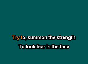 Try to, summon the strength

To look fear in the face