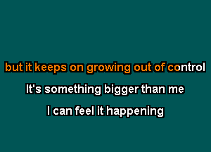 but it keeps on growing out of control

It's something bigger than me

I can feel it happening