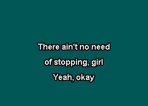 There ain't no need

of stopping. girl

Yeah, okay