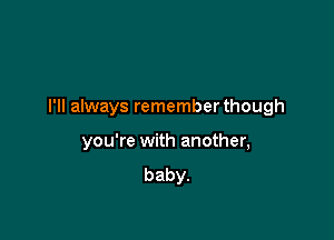 I'll always remember though

you're with another,
baby.