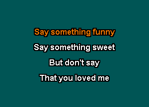 Say something funny

Say something sweet
But don't say

That you loved me