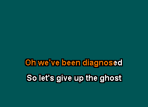 Oh we've been diagnosed

So let's give up the ghost