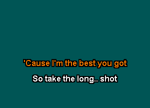 'Cause I'm the best you got

80 take the long.. shot