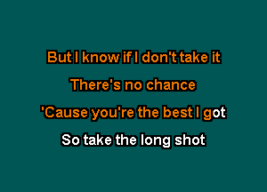 Butl know ifl don't take it

There's no chance

'Cause you're the best I got

80 take the long shot