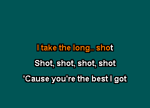 ltake the long.. shot
Shot, shot, shot, shot

'Cause you're the best I got