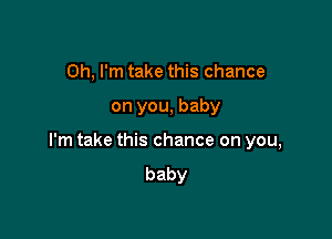 Oh, I'm take this chance

on you, baby

I'm take this chance on you,
baby