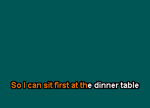 So I can sit first at the dinner table