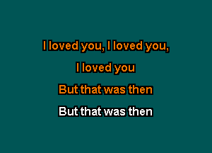 I loved you, I loved you,

I loved you
But that was then
But that was then