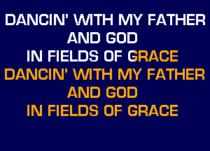 DANCIN' WITH MY FATHER
AND GOD
IN FIELDS 0F GRACE
DANCIN' WITH MY FATHER
AND GOD
IN FIELDS 0F GRACE