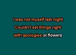 I was not myself last night

Couldn't set things right

with apologies or flowers