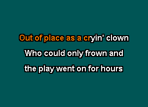 Out of place as a cryin' clown

Who could only frown and

the play went on for hours