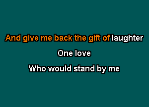And give me back the gift oflaughter

One love

Who would stand by me